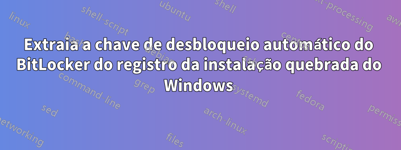 Extraia a chave de desbloqueio automático do BitLocker do registro da instalação quebrada do Windows