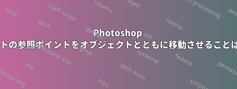 Photoshop でオブジェクトの参照ポイントをオブジェクトとともに移動させることは可能ですか?