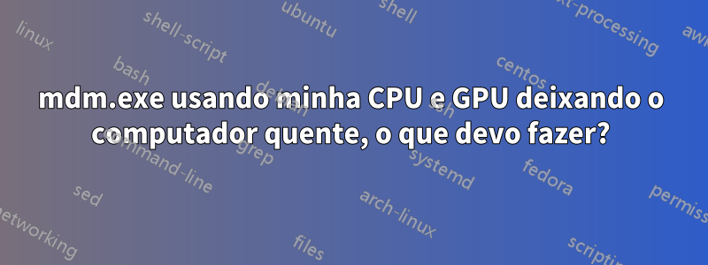 mdm.exe usando minha CPU e GPU deixando o computador quente, o que devo fazer?