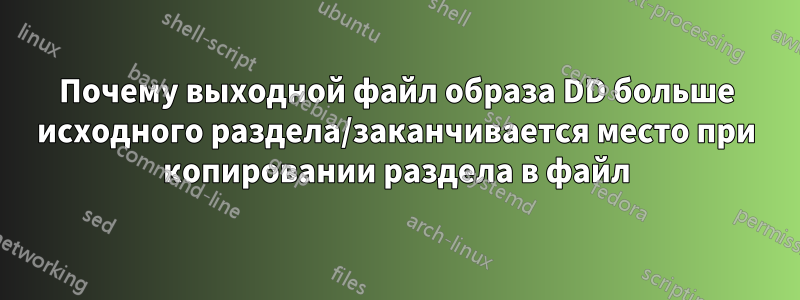 Почему выходной файл образа DD больше исходного раздела/заканчивается место при копировании раздела в файл