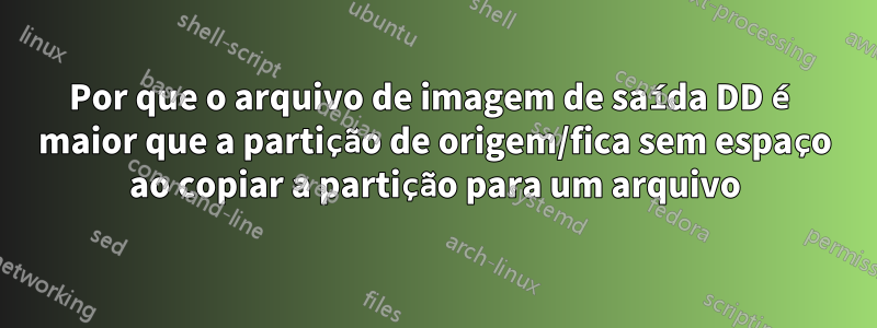 Por que o arquivo de imagem de saída DD é maior que a partição de origem/fica sem espaço ao copiar a partição para um arquivo