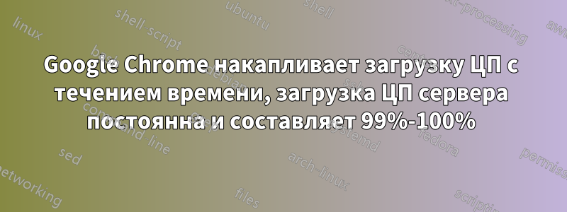 Google Chrome накапливает загрузку ЦП с течением времени, загрузка ЦП сервера постоянна и составляет 99%-100%