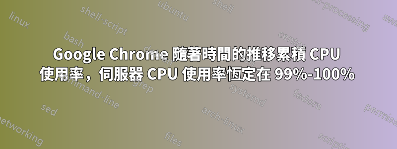 Google Chrome 隨著時間的推移累積 CPU 使用率,伺服器 CPU 使用率恆定在 99%-100%
