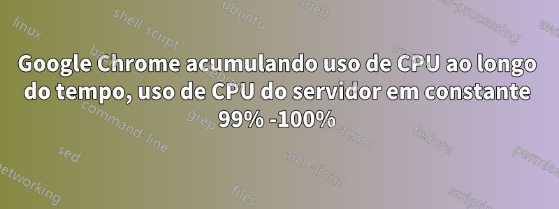 Google Chrome acumulando uso de CPU ao longo do tempo, uso de CPU do servidor em constante 99% -100%