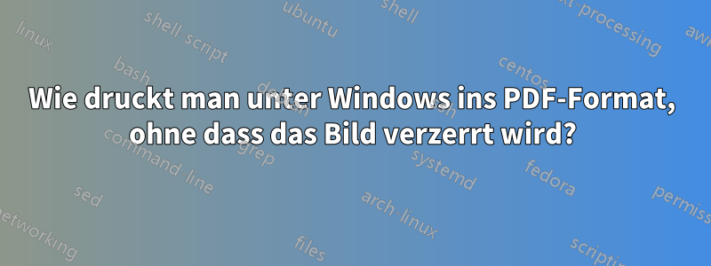 Wie druckt man unter Windows ins PDF-Format, ohne dass das Bild verzerrt wird?
