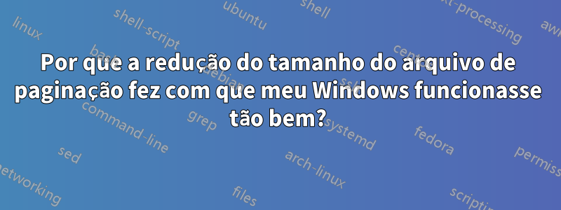 Por que a redução do tamanho do arquivo de paginação fez com que meu Windows funcionasse tão bem?