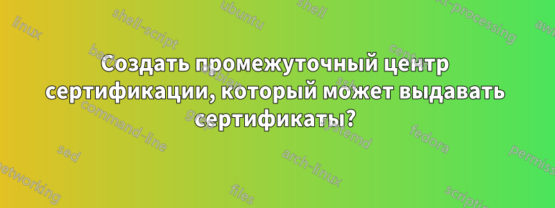 Создать промежуточный центр сертификации, который может выдавать сертификаты?