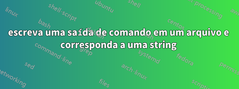 escreva uma saída de comando em um arquivo e corresponda a uma string