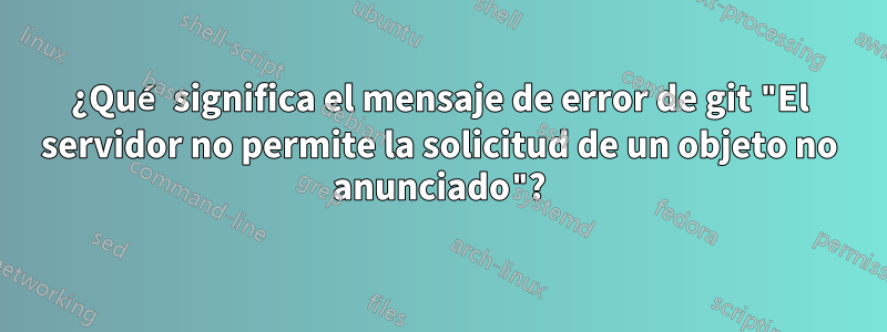 ¿Qué significa el mensaje de error de git "El servidor no permite la solicitud de un objeto no anunciado"?