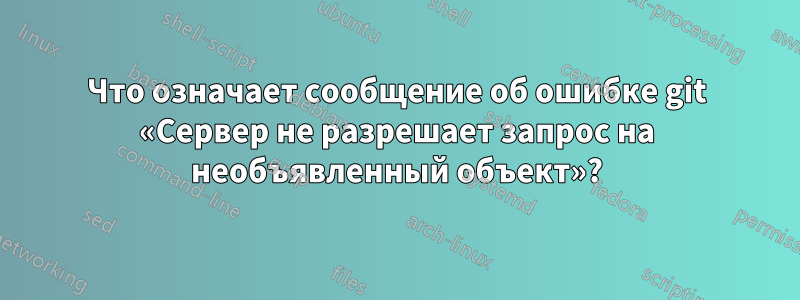 Что означает сообщение об ошибке git «Сервер не разрешает запрос на необъявленный объект»?