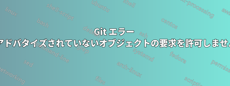 Git エラー メッセージ「サーバーは、アドバタイズされていないオブジェクトの要求を許可しません」はどういう意味ですか?