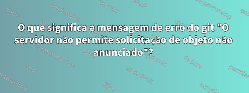 O que significa a mensagem de erro do git "O servidor não permite solicitação de objeto não anunciado"?