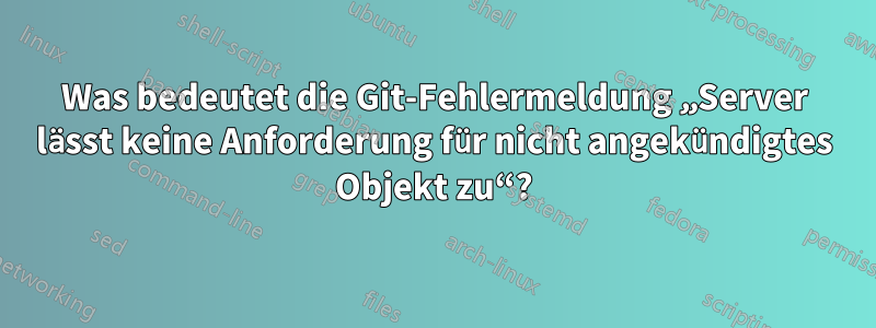 Was bedeutet die Git-Fehlermeldung „Server lässt keine Anforderung für nicht angekündigtes Objekt zu“?