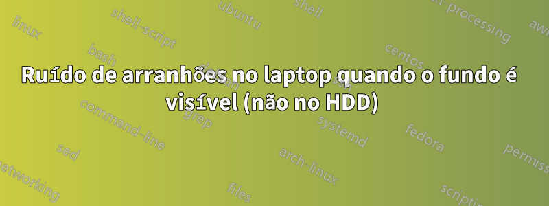 Ruído de arranhões no laptop quando o fundo é visível (não no HDD)