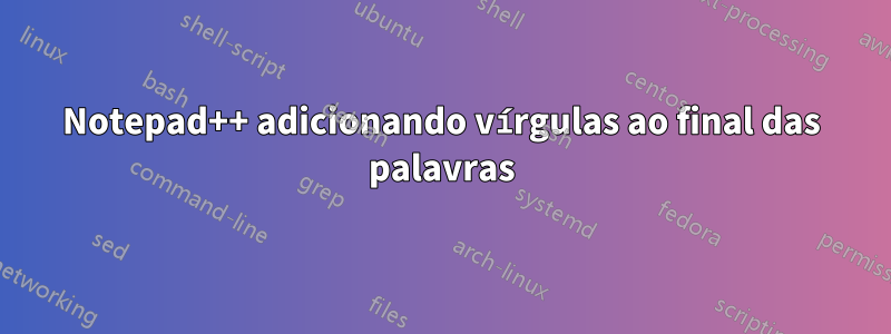 Notepad++ adicionando vírgulas ao final das palavras