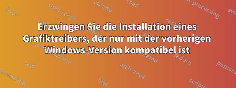 Erzwingen Sie die Installation eines Grafiktreibers, der nur mit der vorherigen Windows-Version kompatibel ist