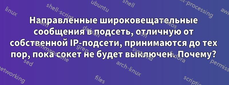 Направленные широковещательные сообщения в подсеть, отличную от собственной IP-подсети, принимаются до тех пор, пока сокет не будет выключен. Почему?