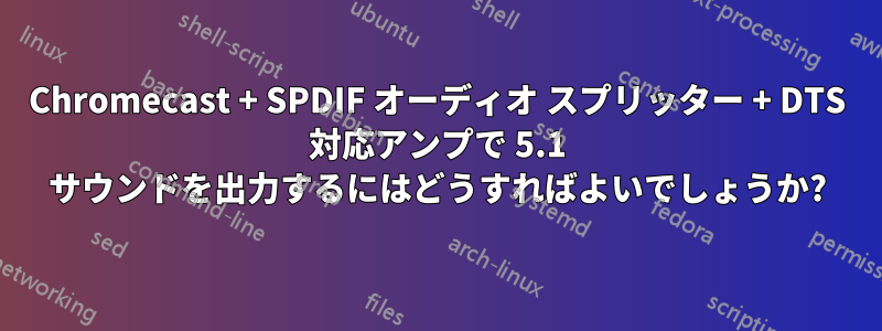 Chromecast + SPDIF オーディオ スプリッター + DTS 対応アンプで 5.1 サウンドを出力するにはどうすればよいでしょうか?