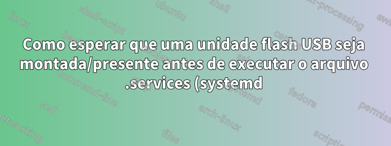 Como esperar que uma unidade flash USB seja montada/presente antes de executar o arquivo .services (systemd)?