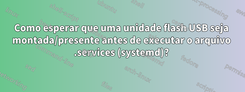 Como esperar que uma unidade flash USB seja montada/presente antes de executar o arquivo .services (systemd)?