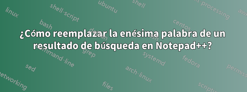 ¿Cómo reemplazar la enésima palabra de un resultado de búsqueda en Notepad++?
