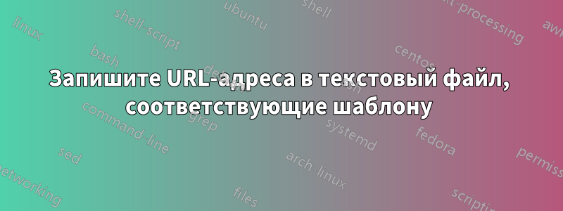 Запишите URL-адреса в текстовый файл, соответствующие шаблону