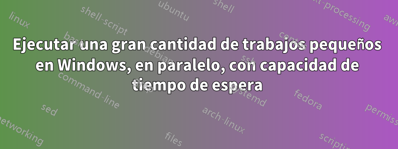 Ejecutar una gran cantidad de trabajos pequeños en Windows, en paralelo, con capacidad de tiempo de espera