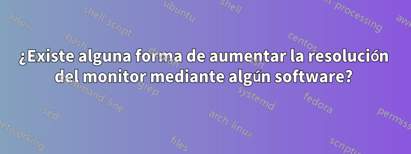 ¿Existe alguna forma de aumentar la resolución del monitor mediante algún software?