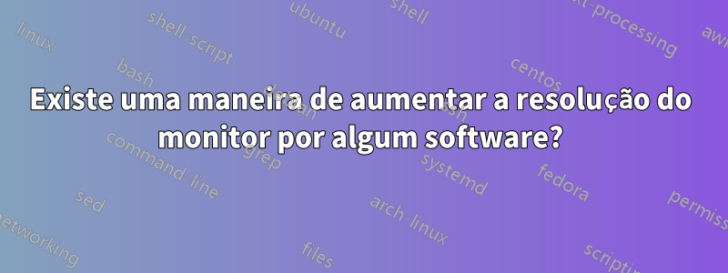 Existe uma maneira de aumentar a resolução do monitor por algum software?