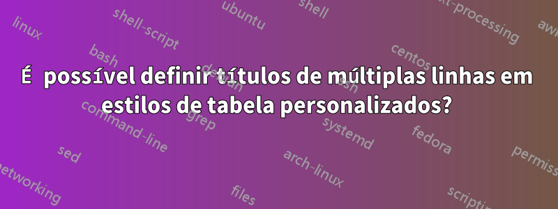 É possível definir títulos de múltiplas linhas em estilos de tabela personalizados?