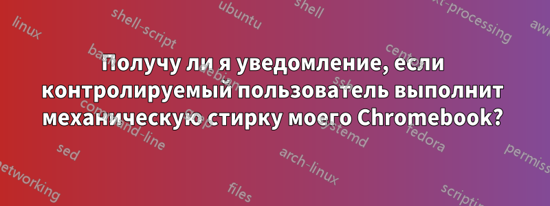 Получу ли я уведомление, если контролируемый пользователь выполнит механическую стирку моего Chromebook?