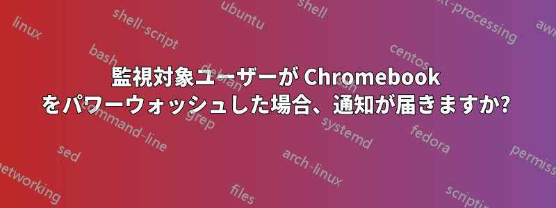 監視対象ユーザーが Chromebook をパワーウォッシュした場合、通知が届きますか?