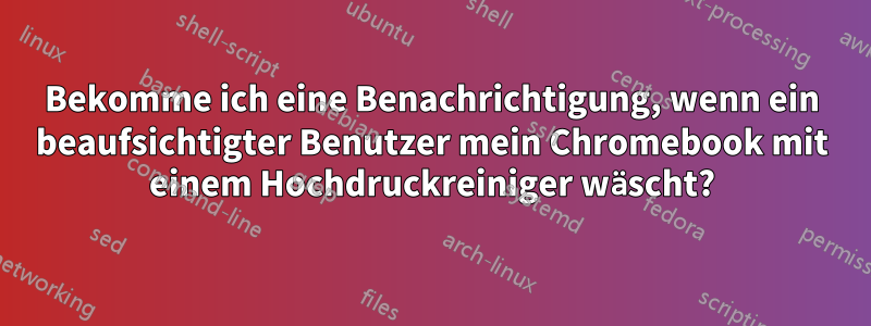 Bekomme ich eine Benachrichtigung, wenn ein beaufsichtigter Benutzer mein Chromebook mit einem Hochdruckreiniger wäscht?