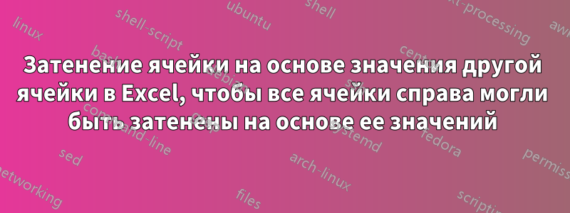 Затенение ячейки на основе значения другой ячейки в Excel, чтобы все ячейки справа могли быть затенены на основе ее значений