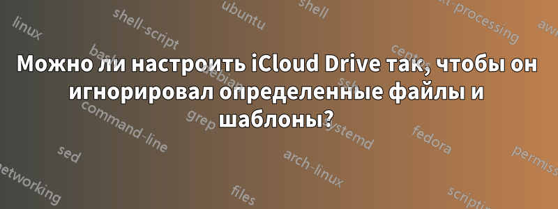 Можно ли настроить iCloud Drive так, чтобы он игнорировал определенные файлы и шаблоны?