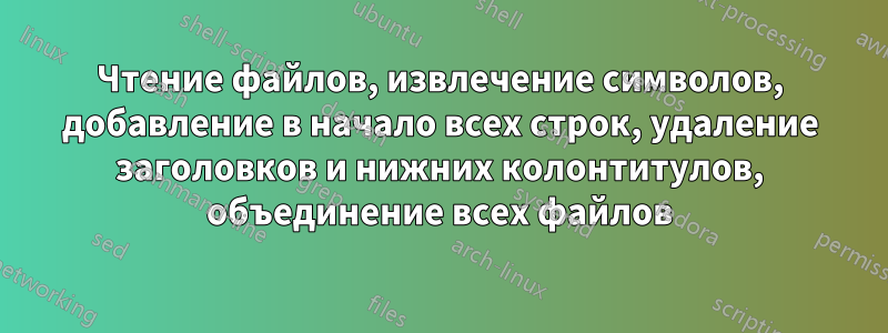 Чтение файлов, извлечение символов, добавление в начало всех строк, удаление заголовков и нижних колонтитулов, объединение всех файлов