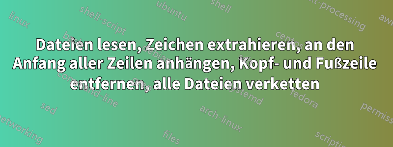 Dateien lesen, Zeichen extrahieren, an den Anfang aller Zeilen anhängen, Kopf- und Fußzeile entfernen, alle Dateien verketten