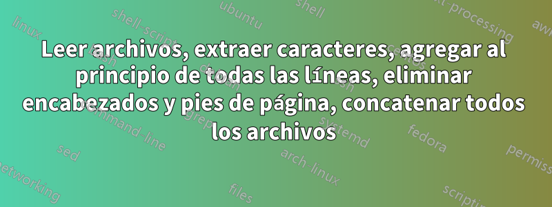 Leer archivos, extraer caracteres, agregar al principio de todas las líneas, eliminar encabezados y pies de página, concatenar todos los archivos