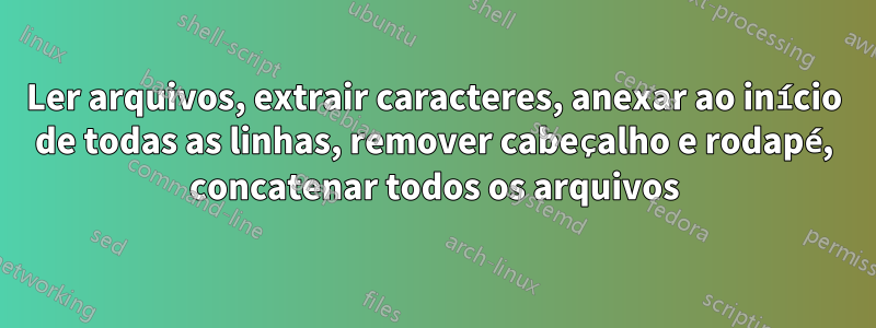 Ler arquivos, extrair caracteres, anexar ao início de todas as linhas, remover cabeçalho e rodapé, concatenar todos os arquivos