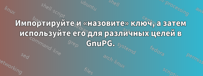 Импортируйте и «назовите» ключ, а затем используйте его для различных целей в GnuPG.