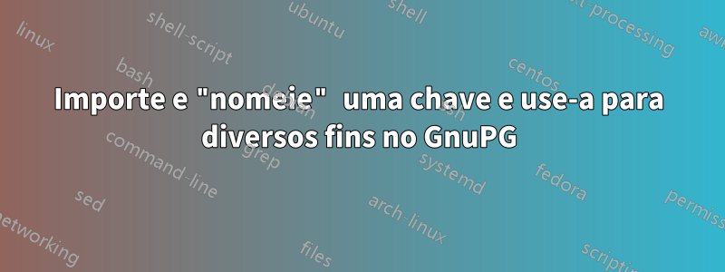 Importe e "nomeie" uma chave e use-a para diversos fins no GnuPG