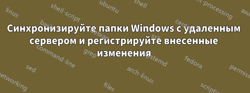 Синхронизируйте папки Windows с удаленным сервером и регистрируйте внесенные изменения