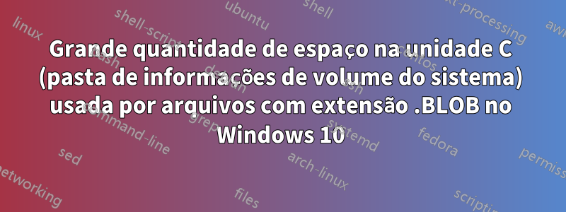 Grande quantidade de espaço na unidade C (pasta de informações de volume do sistema) usada por arquivos com extensão .BLOB no Windows 10
