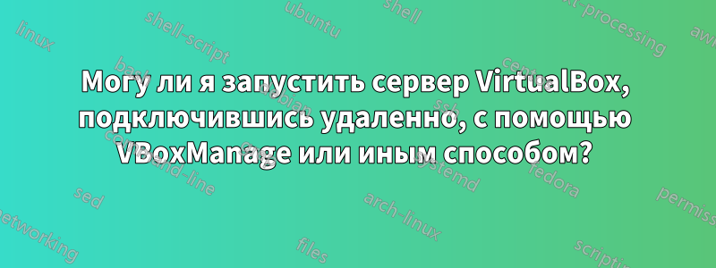 Могу ли я запустить сервер VirtualBox, подключившись удаленно, с помощью VBoxManage или иным способом?