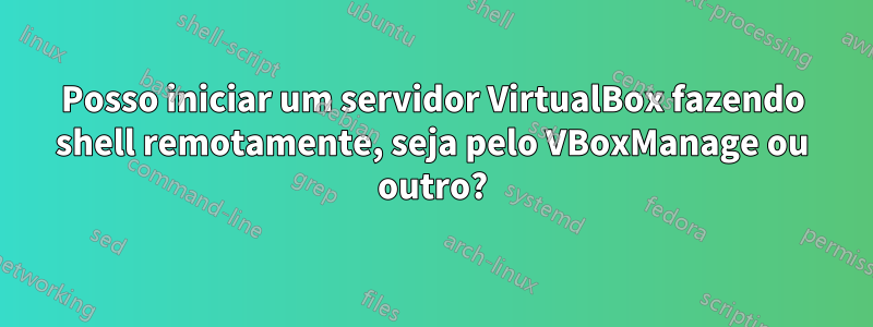 Posso iniciar um servidor VirtualBox fazendo shell remotamente, seja pelo VBoxManage ou outro?