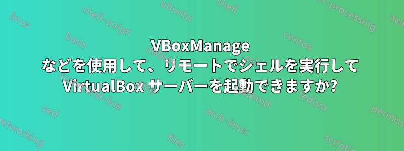 VBoxManage などを使用して、リモートでシェルを実行して VirtualBox サーバーを起動できますか?