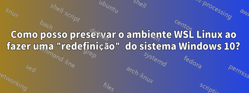 Como posso preservar o ambiente WSL Linux ao fazer uma "redefinição" do sistema Windows 10?