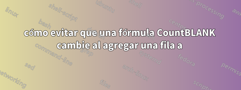 cómo evitar que una fórmula CountBLANK cambie al agregar una fila a