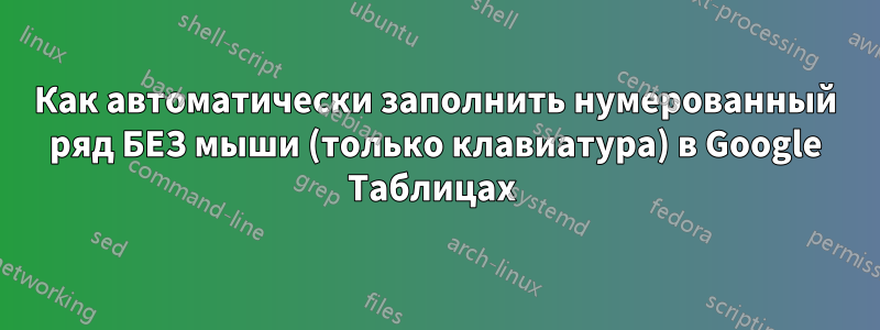 Как автоматически заполнить нумерованный ряд БЕЗ мыши (только клавиатура) в Google Таблицах 