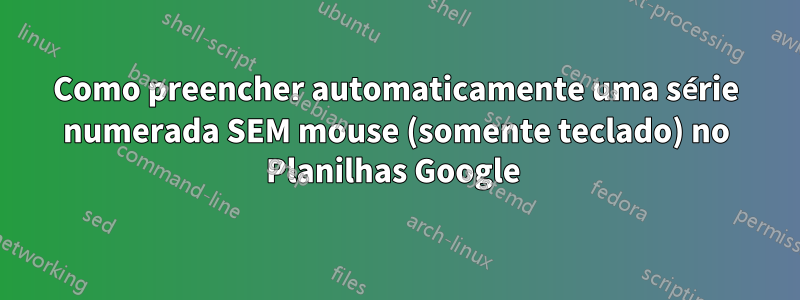 Como preencher automaticamente uma série numerada SEM mouse (somente teclado) no Planilhas Google 